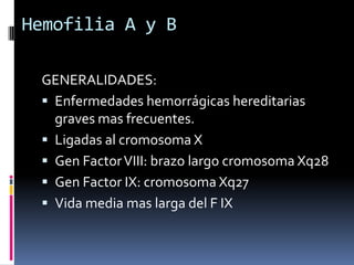 Hemofilia A y BGENERALIDADES:Enfermedades hemorrágicas hereditarias graves mas frecuentes.Ligadas al cromosoma XGen Factor VIII: brazo largo cromosoma Xq28Gen Factor IX: cromosoma Xq27Vida media mas larga del F IX
