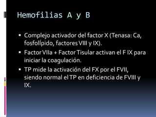 Hemofilias A y BComplejo activador del factor X (Tenasa: Ca, fosfolÍpido, factores VIII y IX).Factor VIIa + Factor Tisular activan el F IX para iniciar la coagulación.TP mide la activación del FX por el FVII, siendo normal el TP en deficiencia de FVIII y IX.