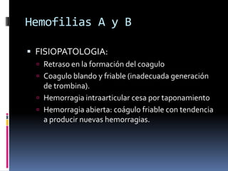 Hemofilias A y BFISIOPATOLOGIA:Retraso en la formación del coaguloCoagulo blando y friable (inadecuada generación de trombina).Hemorragia intraarticular cesa por taponamientoHemorragia abierta: coágulo friable con tendencia a producir nuevas hemorragias.