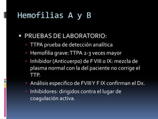 Hemofilias A y BPRUEBAS DE LABORATORIO:TTPA prueba de detección analíticaHemofilia grave: TTPA 2-3 veces mayor Inhibidor (Anticuerpo) de F VIII o IX: mezcla de plasma normal con la del paciente no corrige el TTP.Análisis especifico de FVIII Y F IX confirman el Dx.Inhibidores: dirigidos contra el lugar de coagulación activa.