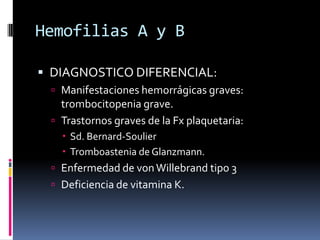 Hemofilias A y BDIAGNOSTICO DIFERENCIAL:Manifestaciones hemorrágicas graves: trombocitopenia grave.Trastornos graves de la Fx plaquetaria:Sd. Bernard-SoulierTromboastenia de Glanzmann.Enfermedad de von Willebrand tipo 3 Deficiencia de vitamina K. 