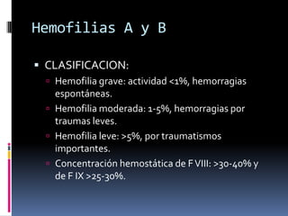 Hemofilias A y BCLASIFICACION:Hemofilia grave: actividad <1%, hemorragias espontáneas.Hemofilia moderada: 1-5%, hemorragias por traumas leves.Hemofilia leve: >5%, por traumatismos importantes.Concentración hemostática de F VIII: >30-40% y de F IX >25-30%.