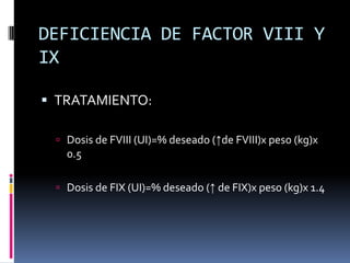 DEFICIENCIA DE FACTOR VIII Y IXTRATAMIENTO:Dosis de FVIII (UI)=% deseado (↑de FVIII)x peso (kg)x 0.5Dosis de FIX (UI)=% deseado (↑ de FIX)x peso (kg)x 1.4