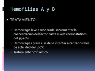 Hemofilias A y BTRATAMIENTO:Hemorragia leve a moderada: incrementar la concentración del factor hasta niveles hemostáticos del 35-50%.Hemorragias graves: se debe intentar alcanzar niveles de actividad del 100%Tratamiento profilactico