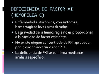 DEFICIENCIA DE FACTOR XI (HEMOFILIA C)Enfermedad autosómica, con síntomas hemorrágicos leves a moderados.La gravedad de la hemorragia no es proporcional a la cantidad de factor existente.No existe ningún concentrado de FXI aprobado, por lo que es necesario usar PFC.La deficiencia de FXI se confirma mediante análisis específico.