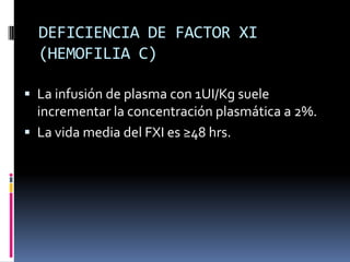 DEFICIENCIA DE FACTOR XI (HEMOFILIA C)La infusión de plasma con 1UI/Kg suele incrementar la concentración plasmática a 2%.La vida media del FXI es ≥48 hrs.