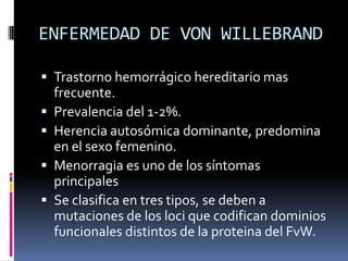 ENFERMEDAD DE VON WILLEBRANDTrastorno hemorrágico hereditario mas frecuente.Prevalencia del 1-2%.Herencia autosómica dominante, predomina en el sexo femenino.Menorragia es uno de los síntomas principalesSe clasifica en tres tipos, se deben a mutaciones de los loci que codifican dominios funcionales distintos de la proteina del FvW.