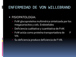 ENFERMEDAD DE VON WILLEBRANDFISIOPATOLOGIA:FvW glucoproteína multimérica sintetizada por los megacariocitos y cels. EndotelialesDeficiencia cualitativa y cuantitativa de FvW.FvW actúa como proteína transportadora de         F VIII.Su deficiencia produce deficiencia de F VIII.
