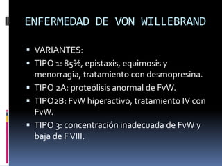 ENFERMEDAD DE VON WILLEBRANDVARIANTES:TIPO 1: 85%, epistaxis, equimosis y menorragia, tratamiento con desmopresina.TIPO 2A: proteólisis anormal de FvW.TIPO2B: FvW hiperactivo, tratamiento IV con FvW.TIPO 3: concentración inadecuada de FvW y baja de F VIII.
