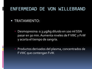 ENFERMEDAD DE VON WILLEBRANDTRATAMIENTO:Desmopresina: 0.3 µg/kg diluido en 100 ml SSN pasar en 30 min. Aumenta niveles de F VIIIC y FvW y acorta el tiempo de sangría.Productos derivados del plasma, concentrados de F VIIIC que contengan FvW.