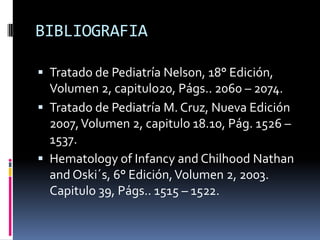 BIBLIOGRAFIATratado de Pediatría Nelson, 18° Edición, Volumen 2, capitulo20, Págs.. 2060 – 2074.Tratado de Pediatría M. Cruz, Nueva Edición 2007, Volumen 2, capitulo 18.10, Pág. 1526 – 1537.Hematology of Infancy and Chilhood Nathan and Oski´s, 6° Edición, Volumen 2, 2003. Capitulo 39, Págs.. 1515 – 1522.