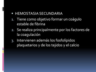 HEMOSTASIA SECUNDARIATiene como objetivo formar un coágulo estable de fibrinaSe realiza principalmente por los factores de la coagulaciónIntervienen además los fosfolípidosplaquetarios y de los tejidos y el calcio