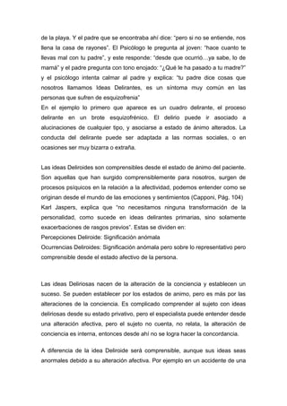 de la playa. Y el padre que se encontraba ahí dice: “pero si no se entiende, nos
llena la casa de rayones”. El Psicólogo le pregunta al joven: “hace cuanto te
llevas mal con tu padre”, y este responde: “desde que ocurrió…ya sabe, lo de
mamá” y el padre pregunta con tono enojado: “¿Qué le ha pasado a tu madre?”
y el psicólogo intenta calmar al padre y explica: “tu padre dice cosas que
nosotros llamamos Ideas Delirantes, es un síntoma muy común en las
personas que sufren de esquizofrenia”
En el ejemplo lo primero que aparece es un cuadro delirante, el proceso
delirante en un brote esquizofrénico. El delirio puede ir asociado a
alucinaciones de cualquier tipo, y asociarse a estado de ánimo alterados. La
conducta del delirante puede ser adaptada a las normas sociales, o en
ocasiones ser muy bizarra o extraña.
Las ideas Deliroides son comprensibles desde el estado de ánimo del paciente.
Son aquellas que han surgido comprensiblemente para nosotros, surgen de
procesos psíquicos en la relación a la afectividad, podemos entender como se
originan desde el mundo de las emociones y sentimientos (Capponi, Pág. 104)
Karl Jaspers, explica que “no necesitamos ninguna transformación de la
personalidad, como sucede en ideas delirantes primarias, sino solamente
exacerbaciones de rasgos previos”. Estas se dividen en:
Percepciones Deliroide: Significación anómala
Ocurrencias Deliroides: Significación anómala pero sobre lo representativo pero
comprensible desde el estado afectivo de la persona.
Las ideas Deliriosas nacen de la alteración de la conciencia y establecen un
suceso. Se pueden establecer por los estados de animo, pero es más por las
alteraciones de la conciencia. Es complicado comprender al sujeto con ideas
deliriosas desde su estado privativo, pero el especialista puede entender desde
una alteración afectiva, pero el sujeto no cuenta, no relata, la alteración de
conciencia es interna, entonces desde ahí no se logra hacer la concordancia.
A diferencia de la idea Deliroide será comprensible, aunque sus ideas seas
anormales debido a su alteración afectiva. Por ejemplo en un accidente de una
 
