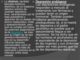 La distimia, también llamada trastorno distímico, es un trastorno afectivo crónico de carácter depresivo leve, caracterizado por la baja autoestima y aparición de un estado de ánimo melancólico, triste y apesadumbrado, pero que no cumple con todos los patrones diagnósticos de la depresión, se cree que su origen es de tipo genetico-hereditario y que en su desarrollo influirían factores psicosociales como el desarraigo, la falta de estímulos y premios en la infancia, entre otras causas. Depresión endógenaLas depresiones endógenas responden a menudo al tratamiento con fármacos y pueden tener un origen hormonal. También pueden hallarse genéticamente predispuestas (ej. si la madre es depresiva y el padre alcohólico es posible que el descendiente llegue a ser depresivo. Se ha dicho que en los hombres el alcoholismo es el equivalente de la depresión en las mujeres) y sus síntomas suelen ser más graves que los de las depresiones reactivas. 