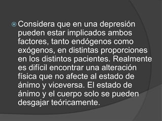 Considera que en una depresión pueden estar implicados ambos factores, tanto endógenos como exógenos, en distintas proporciones en los distintos pacientes. Realmente es difícil encontrar una alteración física que no afecte al estado de ánimo y viceversa. El estado de ánimo y el cuerpo solo se pueden desgajar teóricamente.