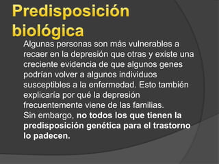 Predisposición biológica	Algunas personas son más vulnerables a recaer en la depresión que otras y existe una creciente evidencia de que algunos genes podrían volver a algunos individuos susceptibles a la enfermedad. Esto también explicaría por qué la depresión frecuentemente viene de las familias. 	Sin embargo, no todos los que tienen la predisposición genética para el trastorno lo padecen.