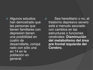 Algunos estudios han demostrado que las personas que tienen familiares con depresión tienen una posibilidad en cuatro de desarrollarla, comparado con sólo una en 14 en la población en general. 	 Sea hereditario o no, el trastorno depresivo severo está a menudo asociado con cambios en las estructuras o funciones cerebrales: Disminución del metabolismo del área pre frontal izquierda del Cerebro. 