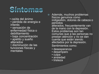 Síntomas    • caída del ánimo • pérdida de energía e interés • sensación de enfermedad física o debilitamiento • baja concentración • apetito y sueño alterados • disminución de las funciones físicas y mentales Además, muchos problemas físicos genuinos como indigestión, dolores de cabeza o periodos alterados, frecuentemente van de la mano con la depresión. Estos problemas son tan comunes que a las personas no prestan atención y no se dan cuenta que están siendo afectados por la depresión.	Sentimientos como:	• desesperanza • desamparo • culpa • ansiedad• tristeza
