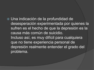 Una indicación de la profundidad de desesperación experimentada por quienes la sufren es el hecho de que la depresión es la causa más común de suicidio.Incluso así, es muy difícil para cualquiera que no tiene experiencia personal de depresión realmente entender el grado del problema. 