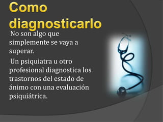 Como diagnosticarlo     No son algo que simplemente se vaya a superar.     Un psiquiatra u otro profesional diagnostica los trastornos del estado de ánimo con una evaluación psiquiátrica. 