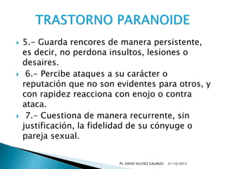 





5.- Guarda rencores de manera persistente,
es decir, no perdona insultos, lesiones o
desaires.
6.- Percibe ataques a su carácter o
reputación que no son evidentes para otros, y
con rapidez reacciona con enojo o contra
ataca.
7.- Cuestiona de manera recurrente, sin
justificación, la fidelidad de su cónyuge o
pareja sexual.
PS. DAVID VILCHEZ GALARZA

21/10/2013

 