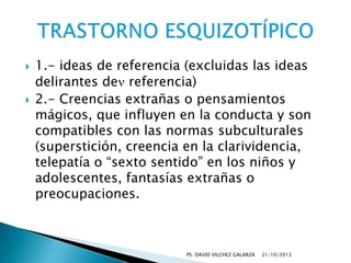 



1.- ideas de referencia (excluidas las ideas
delirantes de referencia)
2.- Creencias extrañas o pensamientos
mágicos, que influyen en la conducta y son
compatibles con las normas subculturales
(superstición, creencia en la clarividencia,
telepatía o “sexto sentido” en los niños y
adolescentes, fantasías extrañas o
preocupaciones.

PS. DAVID VILCHEZ GALARZA

21/10/2013

 