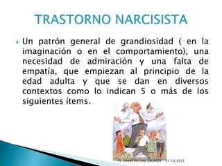 

Un patrón general de grandiosidad ( en la
imaginación o en el comportamiento), una
necesidad de admiración y una falta de
empatía, que empiezan al principio de la
edad adulta y que se dan en diversos
contextos como lo indican 5 o más de los
siguientes ítems.

PS. DAVID VILCHEZ GALARZA

21/10/2013

 