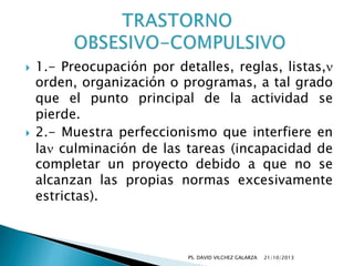 



1.- Preocupación por detalles, reglas, listas,
orden, organización o programas, a tal grado
que el punto principal de la actividad se
pierde.
2.- Muestra perfeccionismo que interfiere en
la culminación de las tareas (incapacidad de
completar un proyecto debido a que no se
alcanzan las propias normas excesivamente
estrictas).

PS. DAVID VILCHEZ GALARZA

21/10/2013

 