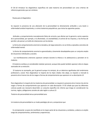 El CIE-10 introduce los diagnósticos específicos de cada trastorno de personalidad con unos criterios de
referencia generales que son similares:
Pautas para el diagnóstico:
Se requiere la presencia de una alteración de la personalidad no directamente atribuible a una lesión o
enfermedad cerebral importante, o a otros trastornos psiquiátricos, que reúna las siguientes pautas:
Actitudes y comportamiento marcadamente faltos de armonía, que afectan por lo general a varios aspectos
de la personalidad, por ejemplo, a la afectividad, a la excitabilidad, al control de los impulsos, a las formas de
percibir y de pensar y al estilo de relacionarse con los demás.
La forma de comportamiento anormal es duradera, de larga evolución y no se limita a episodios concretos de
enfermedad mental.
La forma de comportamiento anormal es generalizada y claramente desadaptativa para un conjunto amplio
de situaciones individuales y sociales.
Las manifestaciones anteriores aparecen siempre durante la infancia o la adolescencia y persisten en la
madurez.
El trastorno conlleva un considerable malestar personal, aunque éste puede también aparecer sólo en etapas
avanzadas de su evolución.
El trastorno se acompaña, por lo general aunque no siempre, de un deterioro significativo del rendimiento
profesional y social. Para diagnosticar la mayoría de los tipos citados más abajo, se requiere a menudo la
presencia de al menos tres de los rasgos o formas de comportamiento que aparecen en su descripción.12
Para diagnosticar la mayoría de los trastornos de personalidad, se requiere la presencia de al menos tres de los
rasgos o formas de comportamiento que aparecen en cada descripción. El CIE añade que para las diferentes
culturas puede sea necesario desarrollar un conjunto específico de criterios que tenga en consideración las
normas, reglas y obligaciones sociales de cada región o cultura.13
Trastorno de personalidad versus personalidad sana
Un trastorno de personalidad es un modo patológico de ser y comportarse que:
Es omnipresente: se pone de manifiesto en la mayor parte de las situaciones y contextos, y abarca un amplio
rango de comportamientos, sentimientos y experiencias.
 