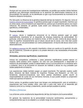 Genética
Aunque aún son pocas las investigaciones realizadas, es posible que existan ciertos factores
genéticos que intervengan directamente en la aparición de determinados trastornos de la
personalidad. Por ejemplo, se ha identificado un gen cuyo funcionamiento es incorrecto en el
trastorno obsesivo-compulsivo.
Por otra parte, la influencia de la genética depende del tipo de trastorno. En algunos, como el
trastorno antisocial de la personalidad, la genética parece jugar un papel importante, mientras que
en otros casos, como el trastorno por dependencia, parece que el ambiente ejerce una mayor
influencia. No obstante, en general, suele existir una interacción entre ambos factores
(genéticos y ambientales).
Traumas infantiles
El maltrato, abuso o negligencia emocional en la infancia parecen jugar un papel
especialmente importante en el desarrollo de diversos trastornos de personalidad. En
particular, entre las personas con trastorno límite, el 55% ha sido víctima de abuso sexual.
Esto no significa necesariamente que el abuso sexual sea la causa, sino más bien puede
implicar que, en una personalidad con cierta predisposición, el trauma del abuso actuó como
desencadenante.
La negligencia emocional es otro aspecto importante a tener en cuenta en la aparición de este
tipo de trastornos. Consiste en ignorar o no prestar atención a las necesidades emocionales
de los niños.
Amistades, personas significativas, experiencias
Incluso los compañeros, profesores u otras personas significativas pueden ejercer un
impacto, tanto positivo como negativo. Un niño con una predisposición a desarrollar un
trastorno de personalidad, puede no desarrollarlo nunca si se encuentra en un ambiente sano
y protector, pero si se encuentra en situación de maltrato o abuso es muy probable que
acabe padeciendo el trastorno.
Las experiencias vitales también juegan un papel importante. Por ejemplo, explica Judith
Beck, directora del Beck Institute for Cognitive Therapy and Research, un niño con
tendencias obsesivo-compulsivas que tiene padres alcohólicos puede asumir la
responsabilidad de cuidar de sus hermanos menores, lo que puede ampliar su propensión
hasta que aparece el trastorno.
Como vemos, la genética puede hacer que tengas una predisposición, pero el ambiente y
experiencias que vives pueden influir, para bien o para mal, tanto en el desarrollo del
trastorno como en su manejo y tratamiento, siendo siempre posible el cambio.
Efectos o Síntomas
Los síntomas varían ampliamente dependiendo del tipo de trastorno de la personalidad.
En general, los trastornos de la personalidad involucran sentimientos, pensamientos y
comportamientos que no se adaptan a un amplio rango de escenarios.
 