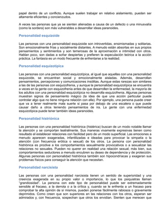 papel dentro de un conflicto. Aunque suelen trabajar en relativo aislamiento, pueden ser
altamente eficientes y concienzudos.
A veces las personas que ya se sienten alienadas a causa de un defecto o una minusvalía
(como la sordera) son más vulnerables a desarrollar ideas paranoides.
Personalidad esquizoide
Las personas con una personalidad esquizoide son introvertidas, ensimismadas y solitarias.
Son emocionalmente frías y socialmente distantes. A menudo están absortas en sus propios
pensamientos y sentimientos y son temerosas de la aproximación e intimidad con otros.
Hablan poco, son dadas a soñar despiertas y prefieren la especulación teórica a la acción
práctica. La fantasía es un modo frecuente de enfrentarse a la realidad.
Personalidad esquizotípica
Las personas con una personalidad esquizotípica, al igual que aquellas con una personalidad
esquizoide, se encuentran social y emocionalmente aisladas. Además, desarrollan
pensamientos, percepciones y comunicaciones insólitas. Aunque estas rarezas son similares
a las de las personas con esquizofrenia, y aunque la personalidad esquizotípica se encuentra
a veces en la gente con esquizofrenia antes de que desarrollen la enfermedad, la mayoría de
los adultos con una personalidad esquizotípica no desarrolla esquizofrenia. Algunas personas
muestran signos de pensamiento mágico (la idea de que una acción particular puede
controlar algo que no tiene ninguna relación con ella). Por ejemplo, una persona puede creer
que va a tener realmente mala suerte si pasa por debajo de una escalera o que puede
causar daño a otros teniendo pensamientos de ira. La gente con una enfermedad
esquizotípica puede tener también ideas paranoides.
Personalidad histriónica
Las personas con una personalidad histriónica (histérica) buscan de un modo notable llamar
la atención y se comportan teatralmente. Sus maneras vivamente expresivas tienen como
resultado el establecer relaciones con facilidad pero de un modo superficial. Las emociones a
menudo aparecen exageradas, infantilizadas e ideadas para provocar la simpatía o la
atención (con frecuencia erótica o sexual) de los otros. La persona con personalidad
histriónica es proclive a los comportamientos sexualmente provocativos o a sexualizar las
relaciones no sexuales. Pueden no querer en realidad una relación sexual; más bien, sus
comportamientos seductores a menudo encubren su deseo de dependencia y de protección.
Algunas personas con personalidad histriónica también son hipocondríacas y exageran sus
problemas físicos para conseguir la atención que necesitan.
Personalidad narcisista
Las personas con una personalidad narcisista tienen un sentido de superioridad y una
creencia exagerada en su propio valor o importancia, lo que los psiquiatras llaman
“grandiosidad”. La persona con este tipo de personalidad puede ser extremadamente
sensible al fracaso, a la derrota o a la crítica y, cuando se le enfrenta a un fracaso para
comprobar la alta opinión de sí mismos, pueden ponerse fácilmente rabiosos o gravemente
deprimidos. Como creen que son superiores en las relaciones con los otros, esperan ser
admirados y, con frecuencia, sospechan que otros los envidian. Sienten que merecen que
 