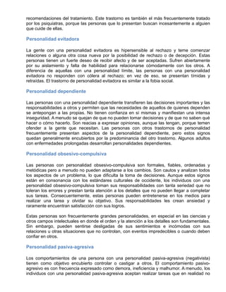 recomendaciones del tratamiento. Este trastorno es también el más frecuentemente tratado
por los psiquiatras, porque las personas que lo presentan buscan incesantemente a alguien
que cuide de ellas.
Personalidad evitadora
La gente con una personalidad evitadora es hipersensible al rechazo y teme comenzar
relaciones o alguna otra cosa nueva por la posibilidad de rechazo o de decepción. Estas
personas tienen un fuerte deseo de recibir afecto y de ser aceptadas. Sufren abiertamente
por su aislamiento y falta de habilidad para relacionarse cómodamente con los otros. A
diferencia de aquellas con una personalidad límite, las personas con una personalidad
evitadora no responden con cólera al rechazo; en vez de eso, se presentan tímidas y
retraídas. El trastorno de personalidad evitadora es similar a la fobia social.
Personalidad dependiente
Las personas con una personalidad dependiente transfieren las decisiones importantes y las
responsabilidades a otros y permiten que las necesidades de aquellos de quienes dependen
se antepongan a las propias. No tienen confianza en sí mismas y manifiestan una intensa
inseguridad. A menudo se quejan de que no pueden tomar decisiones y de que no saben qué
hacer o cómo hacerlo. Son reacias a expresar opiniones, aunque las tengan, porque temen
ofender a la gente que necesitan. Las personas con otros trastornos de personalidad
frecuentemente presentan aspectos de la personalidad dependiente, pero estos signos
quedan generalmente encubiertos por la predominancia del otro trastorno. Algunos adultos
con enfermedades prolongadas desarrollan personalidades dependientes.
Personalidad obsesivo-compulsiva
Las personas con personalidad obsesivo-compulsiva son formales, fiables, ordenadas y
metódicas pero a menudo no pueden adaptarse a los cambios. Son cautos y analizan todos
los aspectos de un problema, lo que dificulta la toma de decisiones. Aunque estos signos
están en consonancia con los estándares culturales de occidente, los individuos con una
personalidad obsesivo-compulsiva toman sus responsabilidades con tanta seriedad que no
toleran los errores y prestan tanta atención a los detalles que no pueden llegar a completar
sus tareas. Consecuentemente, estas personas pueden entretenerse en los medios para
realizar una tarea y olvidar su objetivo. Sus responsabilidades les crean ansiedad y
raramente encuentran satisfacción con sus logros.
Estas personas son frecuentemente grandes personalidades, en especial en las ciencias y
otros campos intelectuales en donde el orden y la atención a los detalles son fundamentales.
Sin embargo, pueden sentirse desligadas de sus sentimientos e incómodas con sus
relaciones u otras situaciones que no controlan, con eventos impredecibles o cuando deben
confiar en otros.
Personalidad pasiva-agresiva
Los comportamientos de una persona con una personalidad pasiva-agresiva (negativista)
tienen como objetivo encubierto controlar o castigar a otros. El comportamiento pasivo-
agresivo es con frecuencia expresado como demora, ineficiencia y malhumor. A menudo, los
individuos con una personalidad pasiva-agresiva aceptan realizar tareas que en realidad no
 