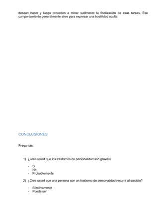 desean hacer y luego proceden a minar sutilmente la finalización de esas tareas. Ese
comportamiento generalmente sirve para expresar una hostilidad oculta
CONCLUSIONES
Preguntas:
1) ¿Cree usted que los trastornos de personalidad son graves?
- Si
- No
- Probablemente
2) ¿Cree usted que una persona con un trastorno de personalidad recurra al suicidio?
- Efectivamente
- Puede ser
 