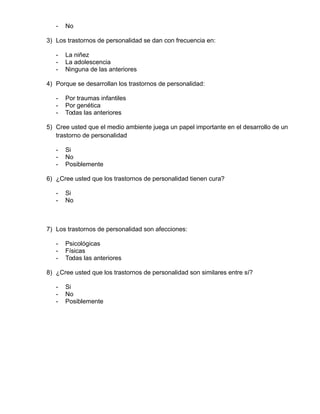 - No
3) Los trastornos de personalidad se dan con frecuencia en:
- La niñez
- La adolescencia
- Ninguna de las anteriores
4) Porque se desarrollan los trastornos de personalidad:
- Por traumas infantiles
- Por genética
- Todas las anteriores
5) Cree usted que el medio ambiente juega un papel importante en el desarrollo de un
trastorno de personalidad
- Si
- No
- Posiblemente
6) ¿Cree usted que los trastornos de personalidad tienen cura?
- Si
- No
7) Los trastornos de personalidad son afecciones:
- Psicológicas
- Físicas
- Todas las anteriores
8) ¿Cree usted que los trastornos de personalidad son similares entre sí?
- Si
- No
- Posiblemente
 