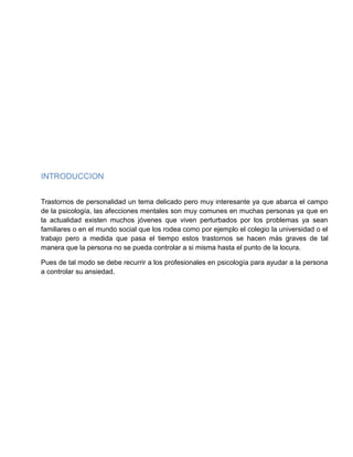 INTRODUCCION
Trastornos de personalidad un tema delicado pero muy interesante ya que abarca el campo
de la psicología, las afecciones mentales son muy comunes en muchas personas ya que en
la actualidad existen muchos jóvenes que viven perturbados por los problemas ya sean
familiares o en el mundo social que los rodea como por ejemplo el colegio la universidad o el
trabajo pero a medida que pasa el tiempo estos trastornos se hacen más graves de tal
manera que la persona no se pueda controlar a si misma hasta el punto de la locura.
Pues de tal modo se debe recurrir a los profesionales en psicología para ayudar a la persona
a controlar su ansiedad.
 