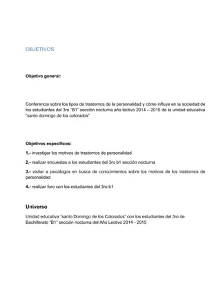 OBJETIVOS
Objetivo general:
Conferencia sobre los tipos de trastornos de la personalidad y cómo influye en la sociedad de
los estudiantes del 3ro “B1” sección nocturna año lectivo 2014 – 2015 de la unidad educativa
“santo domingo de los colorados”
Objetivos específicos:
1.- investigar los motivos de trastornos de personalidad
2.- realizar encuestas a los estudiantes del 3ro b1 sección nocturna
3.- visitar a psicólogos en busca de conocimientos sobre los motivos de los trastornos de
personalidad
4.- realizar foro con los estudiantes del 3ro b1
Universo
Unidad educativa “santo Domingo de los Colorados” con los estudiantes del 3ro de
Bachillerato “B1” sección nocturna del Año Lectivo 2014 - 2015
 