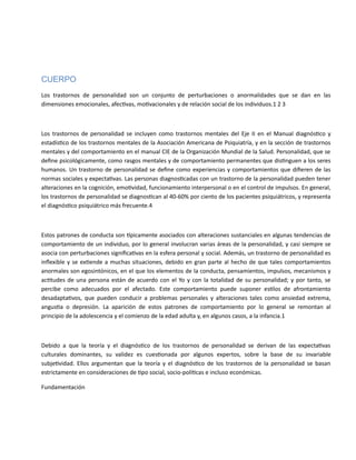 CUERPO
Los trastornos de personalidad son un conjunto de perturbaciones o anormalidades que se dan en las
dimensiones emocionales, afectivas, motivacionales y de relación social de los individuos.1 2 3
Los trastornos de personalidad se incluyen como trastornos mentales del Eje II en el Manual diagnóstico y
estadístico de los trastornos mentales de la Asociación Americana de Psiquiatría, y en la sección de trastornos
mentales y del comportamiento en el manual CIE de la Organización Mundial de la Salud. Personalidad, que se
define psicológicamente, como rasgos mentales y de comportamiento permanentes que distinguen a los seres
humanos. Un trastorno de personalidad se define como experiencias y comportamientos que difieren de las
normas sociales y expectativas. Las personas diagnosticadas con un trastorno de la personalidad pueden tener
alteraciones en la cognición, emotividad, funcionamiento interpersonal o en el control de impulsos. En general,
los trastornos de personalidad se diagnostican al 40-60% por ciento de los pacientes psiquiátricos, y representa
el diagnóstico psiquiátrico más frecuente.4
Estos patrones de conducta son típicamente asociados con alteraciones sustanciales en algunas tendencias de
comportamiento de un individuo, por lo general involucran varias áreas de la personalidad, y casi siempre se
asocia con perturbaciones significativas en la esfera personal y social. Además, un trastorno de personalidad es
inflexible y se extiende a muchas situaciones, debido en gran parte al hecho de que tales comportamientos
anormales son egosintónicos, en el que los elementos de la conducta, pensamientos, impulsos, mecanismos y
actitudes de una persona están de acuerdo con el Yo y con la totalidad de su personalidad; y por tanto, se
percibe como adecuados por el afectado. Este comportamiento puede suponer estilos de afrontamiento
desadaptativos, que pueden conducir a problemas personales y alteraciones tales como ansiedad extrema,
angustia o depresión. La aparición de estos patrones de comportamiento por lo general se remontan al
principio de la adolescencia y el comienzo de la edad adulta y, en algunos casos, a la infancia.1
Debido a que la teoría y el diagnóstico de los trastornos de personalidad se derivan de las expectativas
culturales dominantes, su validez es cuestionada por algunos expertos, sobre la base de su invariable
subjetividad. Ellos argumentan que la teoría y el diagnóstico de los trastornos de la personalidad se basan
estrictamente en consideraciones de tipo social, socio-políticas e incluso económicas.
Fundamentación
 