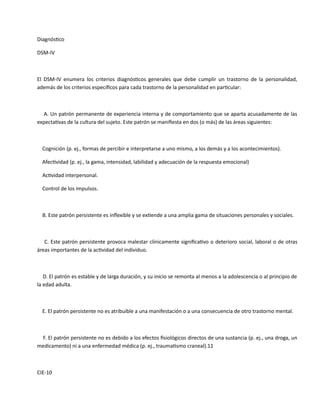 Diagnóstico
DSM-IV
El DSM-IV enumera los criterios diagnósticos generales que debe cumplir un trastorno de la personalidad,
además de los criterios específicos para cada trastorno de la personalidad en particular:
A. Un patrón permanente de experiencia interna y de comportamiento que se aparta acusadamente de las
expectativas de la cultura del sujeto. Este patrón se manifiesta en dos (o más) de las áreas siguientes:
Cognición (p. ej., formas de percibir e interpretarse a uno mismo, a los demás y a los acontecimientos).
Afectividad (p. ej., la gama, intensidad, labilidad y adecuación de la respuesta emocional)
Actividad interpersonal.
Control de los impulsos.
B. Este patrón persistente es inflexible y se extiende a una amplia gama de situaciones personales y sociales.
C. Este patrón persistente provoca malestar clínicamente significativo o deterioro social, laboral o de otras
áreas importantes de la actividad del individuo.
D. El patrón es estable y de larga duración, y su inicio se remonta al menos a la adolescencia o al principio de
la edad adulta.
E. El patrón persistente no es atribuible a una manifestación o a una consecuencia de otro trastorno mental.
F. El patrón persistente no es debido a los efectos fisiológicos directos de una sustancia (p. ej., una droga, un
medicamento) ni a una enfermedad médica (p. ej., traumatismo craneal).11
CIE-10
 