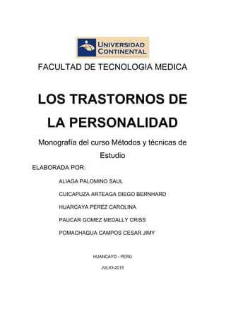 FACULTAD DE TECNOLOGIA MEDICA
LOS TRASTORNOS DE
LA PERSONALIDAD
Monografía del curso Métodos y técnicas de
Estudio
ELABORADA POR:
ALIAGA PALOMINO SAUL
CUICAPUZA ARTEAGA DIEGO BERNHARD
HUARCAYA PEREZ CAROLINA
PAUCAR GOMEZ MEDALLY CRISS
POMACHAGUA CAMPOS CESAR JIMY
HUANCAYO - PERÚ
JULIO-2015
 