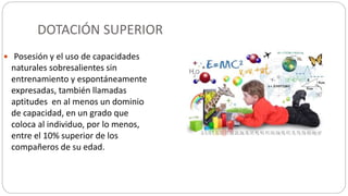 DOTACIÓN SUPERIOR
 Posesión y el uso de capacidades
naturales sobresalientes sin
entrenamiento y espontáneamente
expresadas, también llamadas
aptitudes en al menos un dominio
de capacidad, en un grado que
coloca al individuo, por lo menos,
entre el 10% superior de los
compañeros de su edad.
http://programadespierta.es/definicion-superdotacion-altas-capacidades/
 