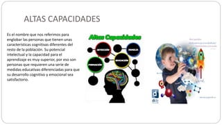 ALTAS CAPACIDADES
Es el nombre que nos referimos para
englobar las personas que tienen unas
características cognitivas diferentes del
resto de la población. Su potencial
intelectual y la capacidad para el
aprendizaje es muy superior, por eso son
personas que requieren una serie de
medidas educativas diferenciadas para que
su desarrollo cognitivo y emocional sea
satisfactorio.
https://www.psicoactiva.com/blog/altas-capacidades-superdotacion-infantil-conceptos-basicos/
 