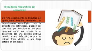 Un niño experimenta la dificultad del
aprendizaje cuando evidencia un
impedimento neurológico que le
dificulta sus actividades, pueden ser
causados por condiciones de poca
duración, como un retraso en el
desarrollo por una pérdida auditiva
debido a una infección, o por un
retraso físico debido a una larga
estadía en el hospital
Dificultades madurativas del
aprendizaje
 