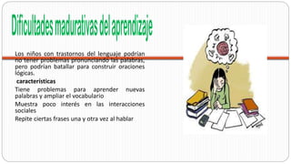 Los niños con trastornos del lenguaje podrían
no tener problemas pronunciando las palabras,
pero podrían batallar para construir oraciones
lógicas.
características
Tiene problemas para aprender nuevas
palabras y ampliar el vocabulario
Muestra poco interés en las interacciones
sociales
Repite ciertas frases una y otra vez al hablar
 