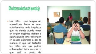  Los niños que tengan un
aprendizaje lento o sean
notoriamente más inquietos
que los demás puede tener
un origen orgánico debido a
alguna puede tener su origen
en causas orgánicas o por la
manera en que son tratados
los niños por sus padres
enfermedad física anterior o
que esté a punto de
 