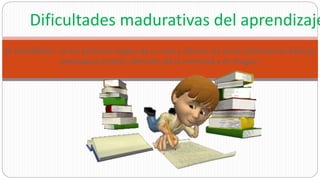 Se manifiestan en las primeras etapas de su vida y afectan las áreas madurativas básicas,
perceptiva, motriz, atención, de la memoria y de lengua.
Dificultades madurativas del aprendizaje
 