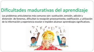 Dificultades madurativas del aprendizaje
Los problemas articulatorios más comunes son: sustitución, omisión, adición y
distorsión de fonemas, dificultan la recepción procesamiento, codificación, y utilización
de la información y experiencia escolar e impiden alcanzar aprendizajes significativos.
 