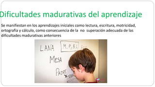 Dificultades madurativas del aprendizaje
Se manifiestan en los aprendizajes iníciales como lectura, escritura, motricidad,
ortografía y cálculo, como consecuencia de la no superación adecuada de las
dificultades madurativas anteriores
 