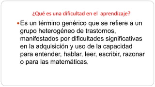 ¿Qué es una dificultad en el aprendizaje?
Es un término genérico que se refiere a un
grupo heterogéneo de trastornos,
manifestados por dificultades significativas
en la adquisición y uso de la capacidad
para entender, hablar, leer, escribir, razonar
o para las matemáticas.
 