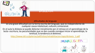 dificultades de lenguaje
es una grave dificultad con la forma escrita del lenguaje, que es independiente de
cualquier causa intelectual, cultural y emocional.
En el aula la dislexia se puede detectar inicialmente por el retraso en el aprendizaje de la
lecto‐ escritura, las peculiaridades que se dan cuando consigue iniciar el aprendizaje, la
lentitud, la tendencia al deletreo.
http://www.sld.cu/galerias/pdf/sitios/rehabilitacion-logo/dislexia_1.pdf
DISLEXIA
 