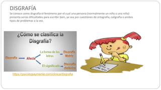 DISGRAFÍA
Se conoce como disgrafía el fenómeno por el cual una persona (normalmente un niño o una niña)
presenta serias dificultades para escribir bien, ya sea por cuestiones de ortografía, caligrafía o ambos
tipos de problemas a la vez.
https://psicologiaymente.com/clinica/disgrafia
 
